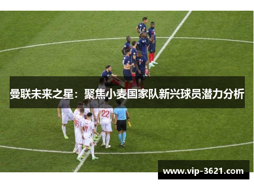 曼联未来之星：聚焦小麦国家队新兴球员潜力分析