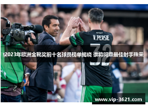 2023年欧洲金靴奖前十名球员榜单揭晓 谁将问鼎最佳射手殊荣