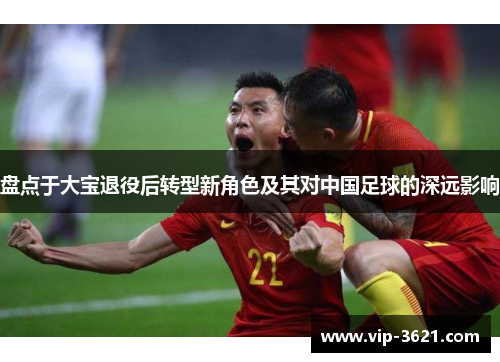 盘点于大宝退役后转型新角色及其对中国足球的深远影响