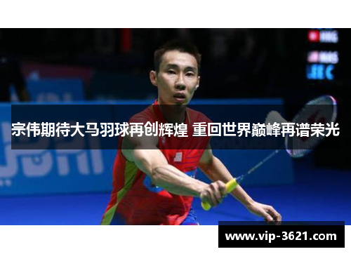 宗伟期待大马羽球再创辉煌 重回世界巅峰再谱荣光