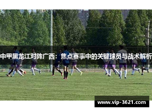 中甲黑龙江对阵广西：焦点赛事中的关键球员与战术解析